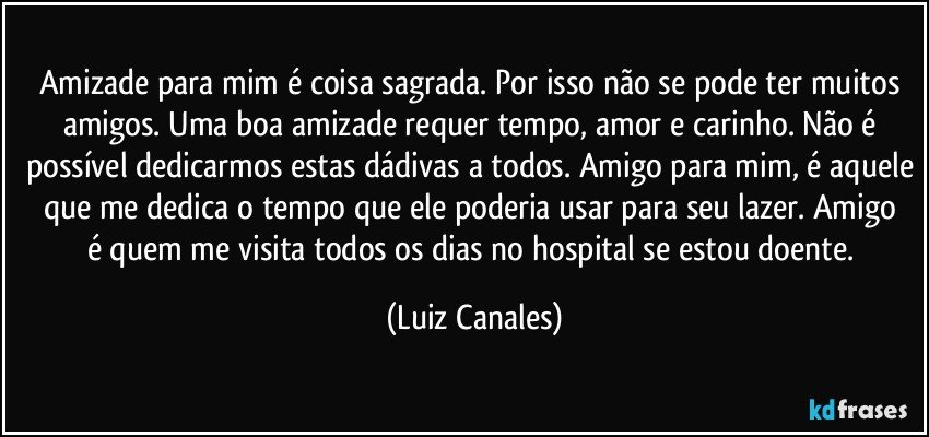 Amizade  para mim é coisa sagrada. Por isso não se pode ter muitos amigos. Uma boa amizade requer tempo, amor  e carinho. Não é possível dedicarmos estas dádivas a todos. Amigo para mim, é aquele que me dedica o tempo que ele poderia  usar para seu   lazer. Amigo é quem me visita todos os dias no hospital se estou doente. (Luiz Canales)