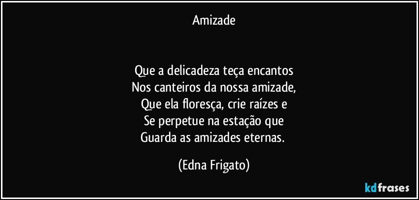 Amizade


Que a delicadeza teça encantos
Nos canteiros da nossa amizade,
Que ela floresça, crie raízes e
Se perpetue na estação que
Guarda as amizades eternas. (Edna Frigato)