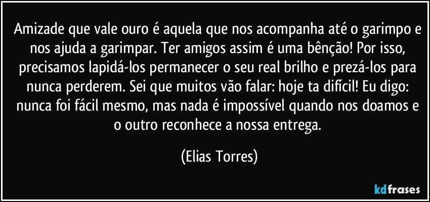 Amizade que vale ouro é aquela que nos acompanha até o garimpo e nos ajuda a garimpar. Ter amigos assim é uma bênção! Por isso, precisamos lapidá-los permanecer o seu real brilho e prezá-los para nunca perderem. Sei que muitos vão falar: hoje ta difícil! Eu digo: nunca foi fácil mesmo, mas nada é impossível quando nos doamos e o outro reconhece a nossa entrega. (Elias Torres)