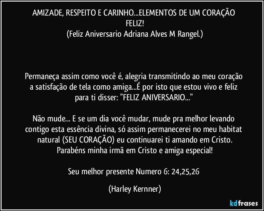 AMIZADE, RESPEITO E CARINHO...ELEMENTOS DE UM CORAÇÃO FELIZ!
(Feliz Aniversario Adriana Alves M Rangel.)



Permaneça assim como você é, alegria transmitindo ao meu coração a satisfação de tela como amiga...É por isto que estou vivo e feliz para ti disser: "FELIZ ANIVERSARIO..." 

Não mude... E se um dia você mudar, mude pra melhor levando contigo esta essência divina, só assim permanecerei no meu habitat natural (SEU CORAÇÃO) eu continuarei ti amando em Cristo.
Parabéns minha irmã em Cristo e amiga especial!

Seu melhor presente Numero 6: 24,25,26 (Harley Kernner)