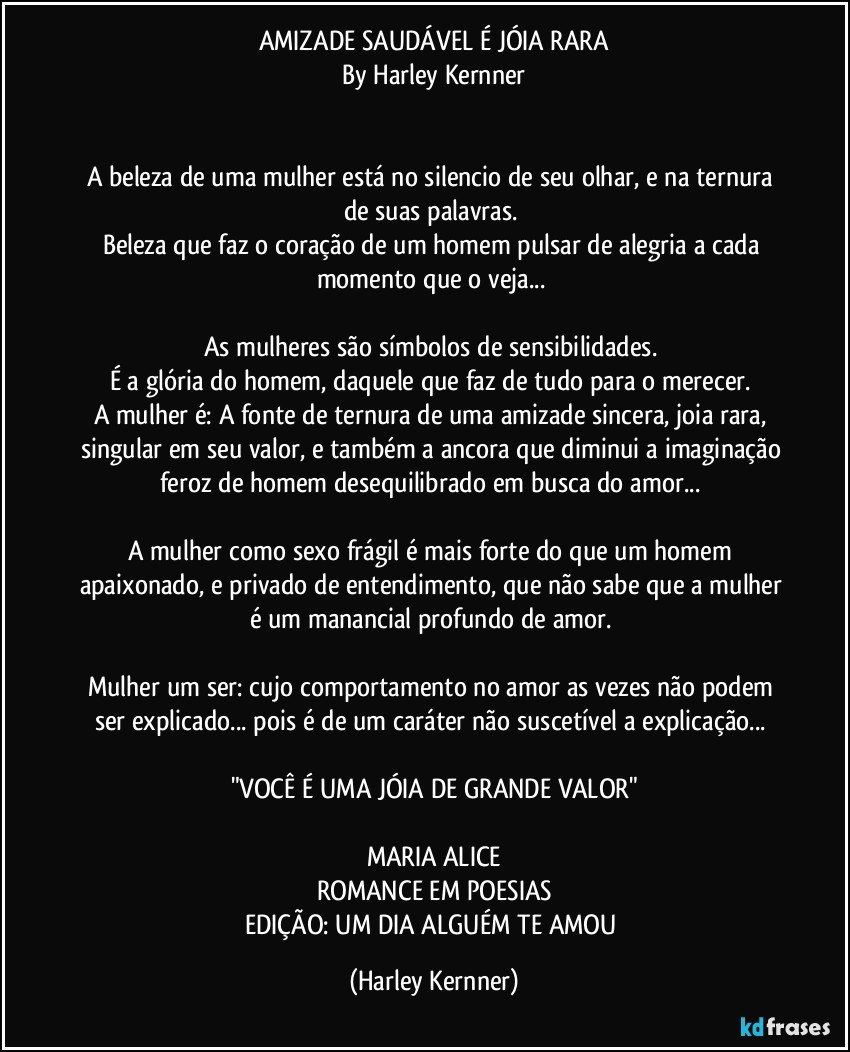 AMIZADE SAUDÁVEL É  JÓIA RARA
By Harley Kernner


A beleza de uma mulher está no silencio de seu olhar, e na ternura de suas palavras. 
Beleza que faz o coração de um homem pulsar de alegria a cada momento que o veja... 

As mulheres são símbolos de sensibilidades. 
É a glória do homem, daquele que faz de tudo para o merecer. 
A mulher é: A fonte de ternura de uma amizade sincera, joia rara, singular em seu valor, e também a ancora que diminui a imaginação feroz de homem desequilibrado em busca do amor... 

A mulher como sexo frágil é mais forte do que um homem apaixonado, e privado de entendimento, que não sabe que a mulher é um manancial profundo de amor. 

Mulher um ser: cujo comportamento no amor as vezes não podem ser explicado... pois é de um caráter não suscetível a explicação... 

"VOCÊ É UMA JÓIA DE GRANDE VALOR"

MARIA ALICE
ROMANCE EM POESIAS
EDIÇÃO: UM DIA ALGUÉM TE AMOU (Harley Kernner)