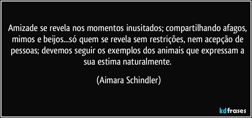 Amizade se revela nos momentos inusitados; compartilhando afagos, mimos e beijos...só quem se revela sem restrições, nem acepção de pessoas; devemos seguir os exemplos dos animais que expressam a sua estima naturalmente. (Aimara Schindler)