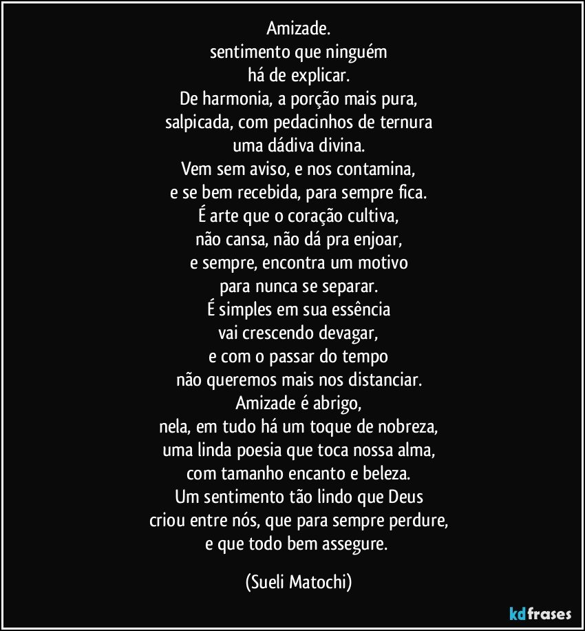 Amizade.
sentimento que ninguém
há de explicar.
De harmonia, a porção mais pura,
salpicada, com pedacinhos de ternura
uma dádiva divina.
Vem sem aviso, e nos contamina,
e se bem recebida, para sempre fica.
É arte que o coração cultiva,
não cansa, não dá pra enjoar,
e sempre, encontra um motivo
para nunca se separar.
É simples em sua essência
vai crescendo devagar,
e com o passar do tempo
não queremos mais nos distanciar.
Amizade é abrigo,
nela, em tudo há um toque de nobreza,
uma linda poesia que toca nossa alma,
com tamanho encanto e beleza.
Um sentimento tão lindo que Deus
criou entre nós, que para sempre perdure,
e que todo bem assegure. (Sueli Matochi)