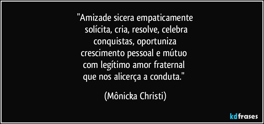 "Amizade sicera empaticamente
solícita, cria, resolve, celebra
conquistas, oportuniza
crescimento pessoal e mútuo
com legítimo amor fraternal
que nos alicerça a conduta." (Mônicka Christi)