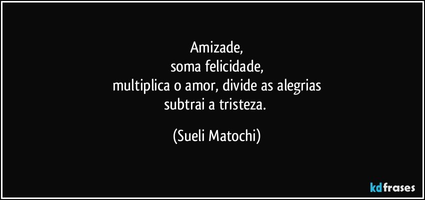 Amizade,
soma felicidade,
multiplica o amor, divide as alegrias
subtrai a tristeza. (Sueli Matochi)