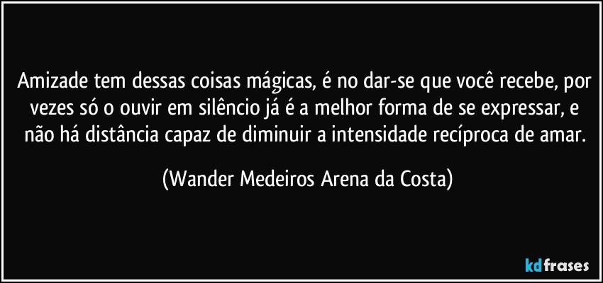 Amizade tem dessas coisas mágicas, é no dar-se que você recebe, por vezes só o ouvir em silêncio já é a melhor forma de se expressar, e não há distância capaz de diminuir a intensidade recíproca de amar. (Wander Medeiros Arena da Costa)