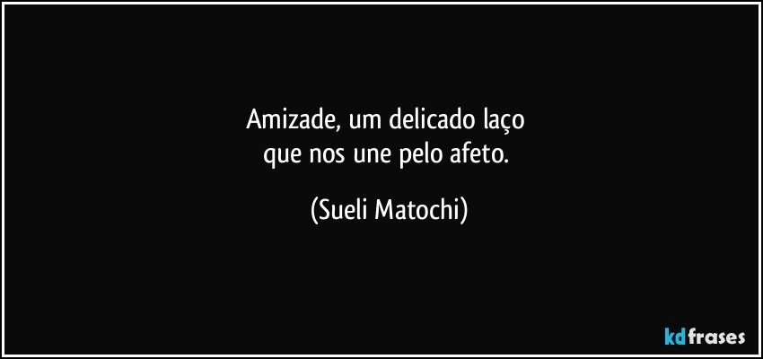 Amizade,  um delicado laço 
que nos une pelo afeto. (Sueli Matochi)