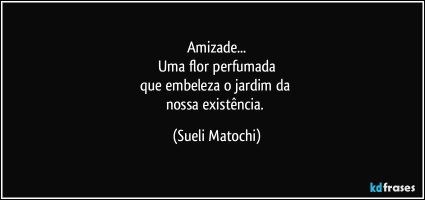 Amizade...
Uma flor perfumada
que embeleza o jardim da 
nossa existência. (Sueli Matochi)