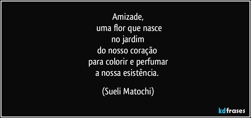 Amizade,
 uma flor que nasce
 no jardim 
do nosso coração 
para colorir e perfumar
a nossa esistência. (Sueli Matochi)