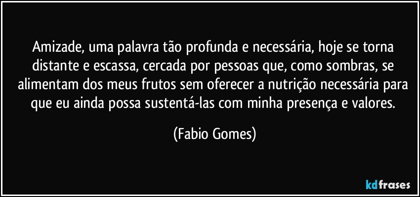 Amizade, uma palavra tão profunda e necessária, hoje se torna distante e escassa, cercada por pessoas que, como sombras, se alimentam dos meus frutos sem oferecer a nutrição necessária para que eu ainda possa sustentá-las com minha presença e valores. (Fabio Gomes)