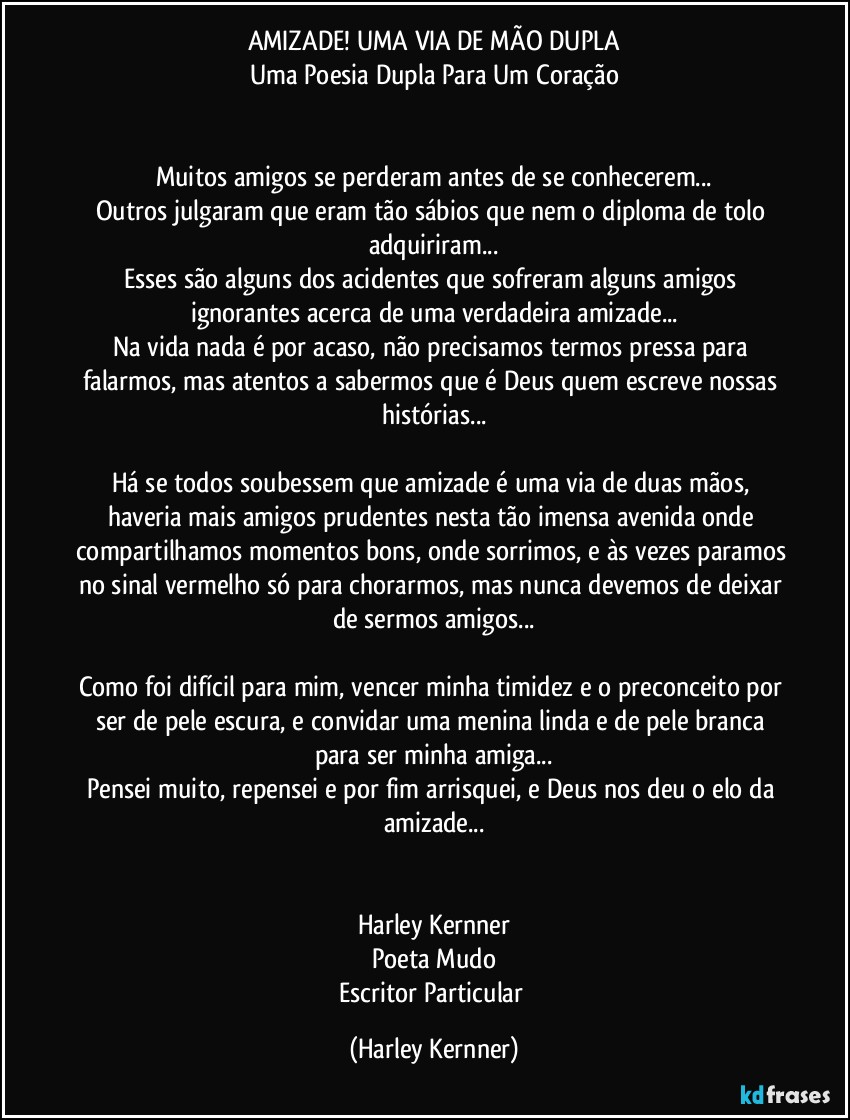 AMIZADE! UMA VIA DE MÃO DUPLA
Uma Poesia Dupla Para Um Coração


Muitos amigos se perderam antes de se conhecerem...
Outros julgaram que eram tão sábios que nem o diploma de tolo adquiriram...
Esses são alguns dos acidentes que sofreram alguns amigos ignorantes acerca de uma verdadeira amizade...
Na vida nada é por acaso, não precisamos termos pressa para falarmos, mas atentos a sabermos que é Deus quem escreve nossas histórias...

Há se todos soubessem que amizade é uma via de duas mãos, haveria mais amigos prudentes nesta tão imensa avenida onde compartilhamos momentos bons, onde sorrimos, e às vezes paramos no sinal vermelho só para chorarmos, mas nunca devemos de deixar de sermos amigos...

Como foi difícil para mim, vencer minha timidez e o preconceito por ser de pele escura, e convidar uma menina linda e de pele branca para ser minha amiga...
Pensei muito, repensei e por fim arrisquei, e Deus nos deu o elo da amizade...


Harley Kernner
Poeta Mudo
Escritor Particular (Harley Kernner)