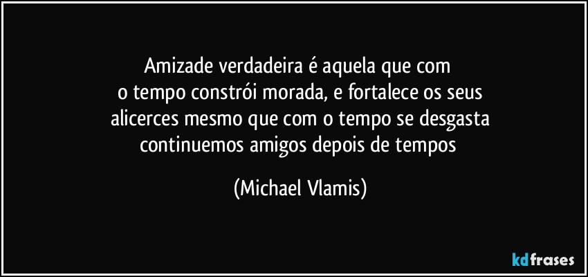 Amizade verdadeira é aquela que com 
o tempo constrói morada, e fortalece os seus
alicerces mesmo que com o tempo se desgasta
continuemos amigos depois de tempos (Michael Vlamis)