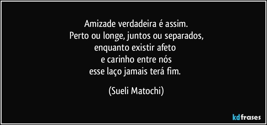 Amizade verdadeira é assim.
Perto ou longe, juntos ou separados,
enquanto existir afeto 
e carinho entre nós
esse laço jamais terá fim. (Sueli Matochi)