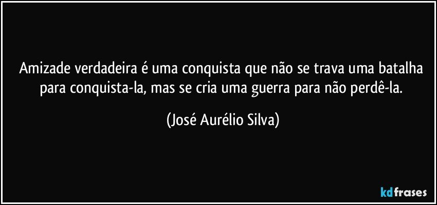 Amizade verdadeira é uma conquista que não se trava uma batalha para conquista-la, mas se cria uma guerra para não perdê-la. (José Aurélio Silva)