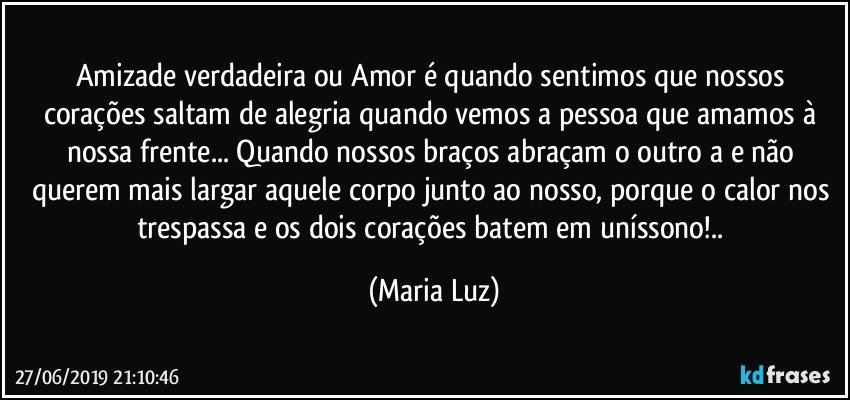 Amizade verdadeira ou Amor é quando sentimos que nossos  corações saltam de alegria quando vemos a pessoa que amamos à nossa frente... Quando nossos braços abraçam o outro/a e não querem mais largar aquele corpo junto ao nosso, porque o calor nos trespassa e os dois corações batem em uníssono!.. (Maria Luz)