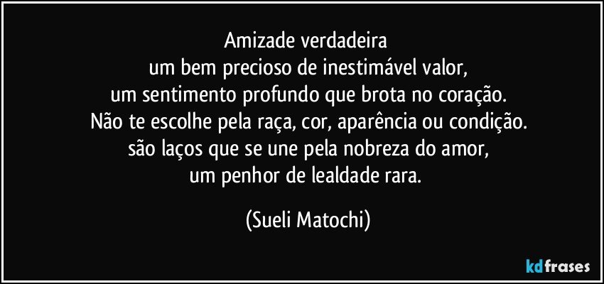 Amizade verdadeira 
um bem precioso de inestimável valor,
um sentimento profundo que brota no coração.
Não te escolhe pela raça, cor, aparência ou condição.
são laços que se une pela nobreza do amor,
um penhor de lealdade rara. (Sueli Matochi)