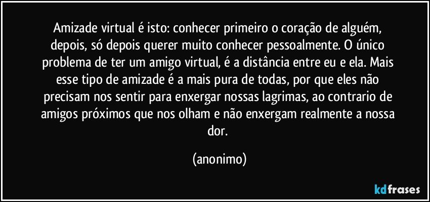 Amizade virtual é isto: conhecer primeiro o coração de alguém, depois, só depois querer muito conhecer pessoalmente. O único problema de ter um amigo virtual, é a distância entre eu e ela. Mais esse tipo de amizade é a mais pura de todas, por que eles não precisam nos sentir para enxergar nossas lagrimas, ao contrario de amigos próximos que nos olham e não enxergam realmente a nossa dor. (anonimo)