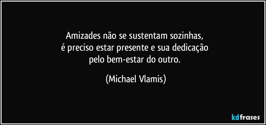 Amizades não se sustentam sozinhas, 
é preciso estar presente e sua dedicação 
pelo bem-estar do outro. (Michael Vlamis)