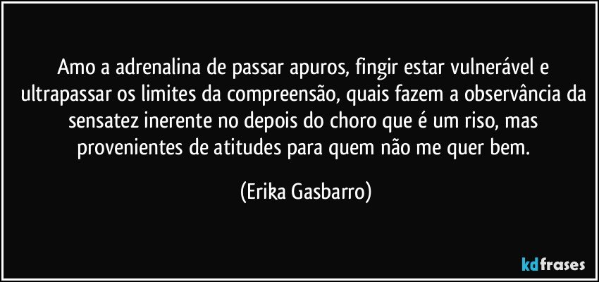 Amo a adrenalina de passar apuros, fingir estar vulnerável e ultrapassar os limites da compreensão, quais fazem a observância da sensatez inerente no depois do choro que é um riso, mas provenientes de atitudes para quem não me quer bem. (Erika Gasbarro)