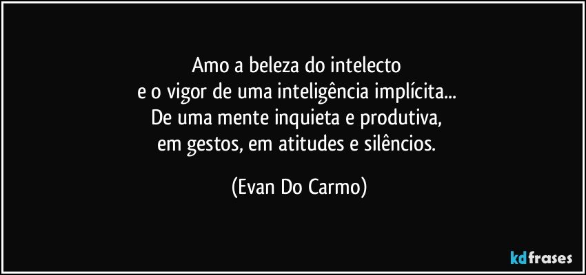 Amo a beleza do intelecto 
e o vigor de uma inteligência implícita... 
De uma mente inquieta e produtiva, 
em gestos, em atitudes e silêncios. (Evan Do Carmo)