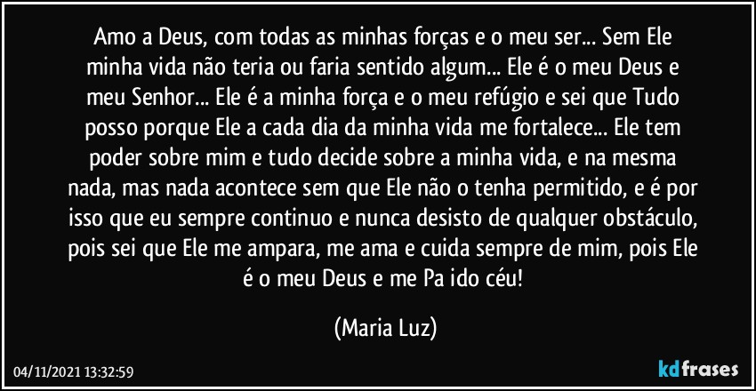 Amo a Deus, com todas as minhas forças e o meu ser... Sem Ele minha vida não teria ou faria sentido algum... Ele é o meu Deus e meu Senhor... Ele é a minha força e o meu refúgio e sei que Tudo posso porque Ele a cada dia da minha vida me fortalece... Ele tem poder sobre mim e tudo decide sobre a minha vida, e na mesma nada, mas nada acontece sem que Ele não o tenha permitido, e é por isso que eu sempre continuo e nunca desisto de qualquer obstáculo, pois sei que Ele me ampara, me ama e cuida sempre de mim, pois Ele é o meu Deus e me Pa ido céu! (Maria Luz)