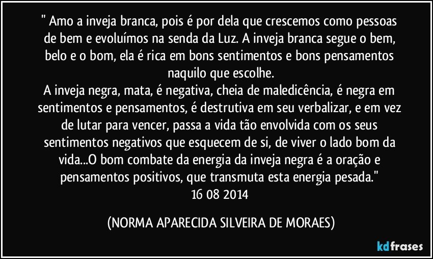 " Amo a inveja branca, pois é por dela que crescemos como pessoas de bem e evoluímos na senda da Luz. A inveja branca segue o bem, belo e o bom, ela é rica em bons sentimentos e bons pensamentos naquilo que escolhe.
A inveja negra, mata, é negativa, cheia de maledicência, é negra em sentimentos e pensamentos, é destrutiva em seu verbalizar, e em vez de lutar para vencer, passa a vida tão envolvida com os seus sentimentos negativos que esquecem de si, de viver o lado bom da vida...O bom combate da energia da inveja negra é a oração e pensamentos positivos, que transmuta esta energia pesada." 16/08/2014 (NORMA APARECIDA SILVEIRA DE MORAES)