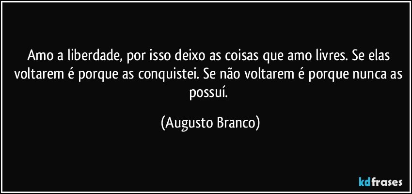 Amo a liberdade, por isso deixo as coisas que amo livres. Se elas voltarem é porque as conquistei. Se não voltarem é porque nunca as possuí. (Augusto Branco)