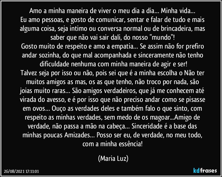 Amo a minha maneira de viver o meu dia a dia… Minha vida… 
Eu amo pessoas, e gosto de comunicar, sentar e falar de tudo e mais alguma coisa, seja intimo ou conversa normal ou de brincadeira, mas saber que não vai sair dali, do nosso "mundo"! 
Gosto muito de respeito e amo a empatia… Se assim não for prefiro andar sozinha, do que mal acompanhada e sinceramente não tenho dificuldade nenhuma com minha maneira de agir e ser!
Talvez seja por isso ou não, pois sei que é a minha escolha o Não ter muitos amigos/as mas, os/as que tenho, não troco por nada, são joias muito raras… São amigos verdadeiros, que já me conhecem até virada do avesso, e é por isso que não preciso andar como se pisasse em ovos… Ouço as verdades deles e também falo o que sinto, com respeito as minhas verdades, sem medo de os magoar...Amigo de verdade, não passa a mão na cabeça… Sinceridade é a base das minhas poucas Amizades… Posso ser eu, de verdade, no meu todo, com a minha essência! (Maria Luz)