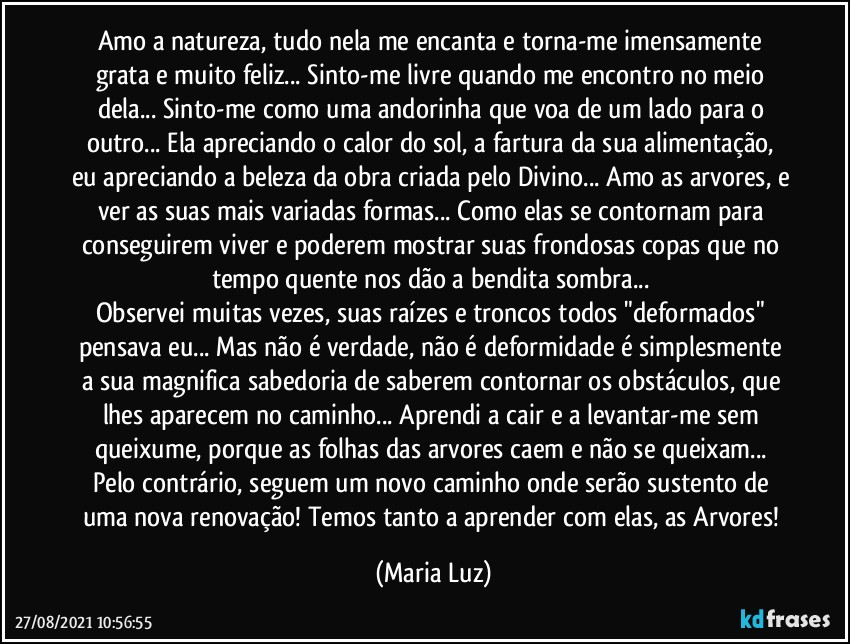 Amo a natureza, tudo nela me encanta e torna-me imensamente grata e muito feliz... Sinto-me livre quando me encontro no meio dela... Sinto-me como uma andorinha que voa de um lado para o outro... Ela apreciando o calor do sol, a fartura da sua alimentação, eu apreciando a beleza da obra criada pelo Divino... Amo as arvores, e ver as suas mais variadas formas... Como elas se contornam para conseguirem viver e poderem mostrar suas frondosas copas que no tempo quente nos dão a bendita sombra... 
Observei muitas vezes, suas raízes e troncos todos "deformados" pensava eu... Mas não é verdade, não é deformidade é simplesmente a sua magnifica sabedoria de saberem contornar os obstáculos, que lhes aparecem no caminho... Aprendi a cair e a levantar-me sem queixume, porque as folhas das arvores caem e não se queixam... Pelo contrário, seguem um novo caminho onde serão sustento de uma nova renovação! Temos tanto a aprender com elas, as Arvores! (Maria Luz)