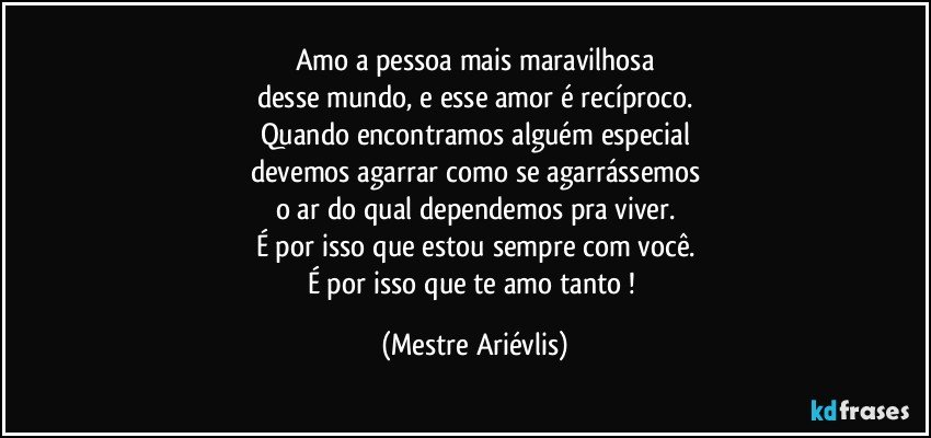 Amo a pessoa mais maravilhosa
desse mundo, e esse amor é recíproco.
Quando encontramos alguém especial
devemos agarrar como se agarrássemos
o ar do qual dependemos pra viver.
É por isso que estou sempre com você.
É por isso que te amo tanto ! (Mestre Ariévlis)