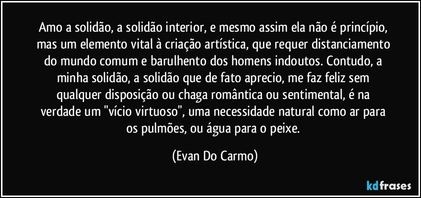 Amo a solidão, a solidão interior, e mesmo assim ela não é princípio, mas um elemento vital à criação artística, que requer distanciamento do mundo comum e barulhento dos homens indoutos. Contudo, a minha solidão, a solidão que de fato aprecio, me faz feliz sem qualquer disposição ou chaga romântica ou sentimental, é na verdade um "vício virtuoso", uma necessidade natural como ar para os pulmões, ou água para o peixe. (Evan Do Carmo)