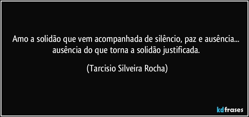 Amo a solidão que vem acompanhada de silêncio, paz e ausência... ausência do que torna a solidão justificada. (Tarcisio Silveira Rocha)