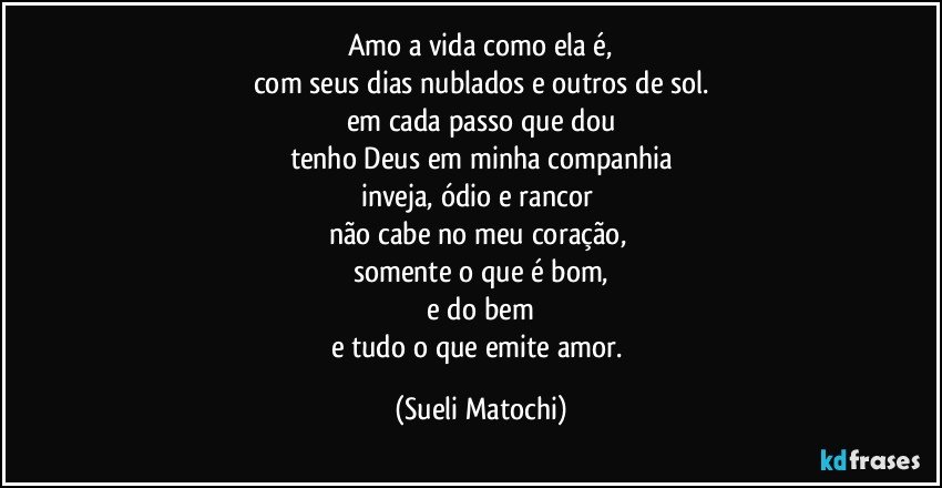 Amo a vida como ela é,
com seus dias nublados e outros de sol.
em cada passo que dou
tenho Deus em minha companhia
inveja, ódio e rancor 
não cabe no meu coração, 
somente o que é bom,
 e do bem 
e tudo o que emite amor. (Sueli Matochi)