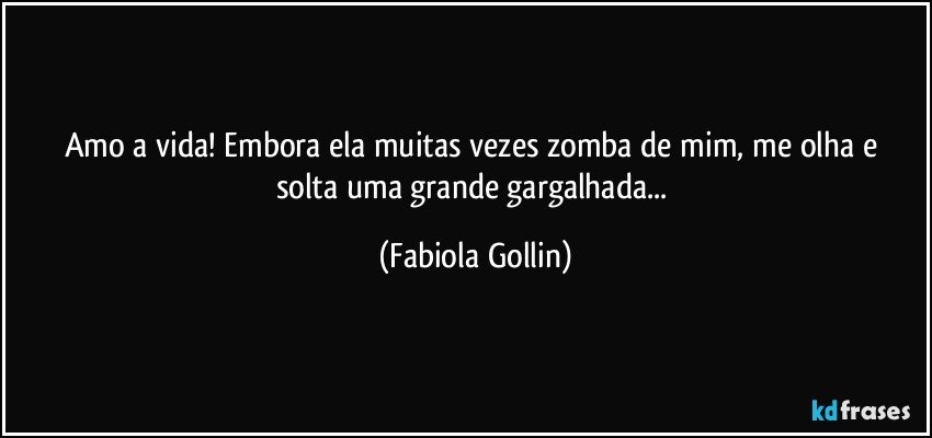 Amo a vida! Embora ela muitas vezes  zomba de mim, me olha e solta uma grande gargalhada... (Fabiola Gollin)