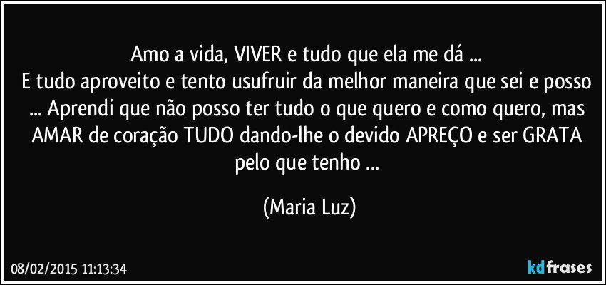 Amo a vida, VIVER e tudo que ela me dá ... 
E tudo aproveito e tento usufruir da melhor maneira que sei e posso ... Aprendi que não posso ter tudo o que quero e como quero, mas AMAR de coração TUDO dando-lhe o devido APREÇO  e ser GRATA  pelo que tenho ... (Maria Luz)