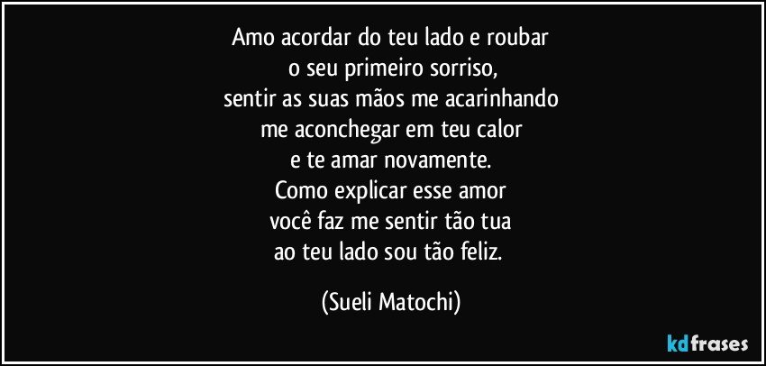 Amo acordar do teu lado e roubar
 o seu primeiro sorriso,
sentir as suas mãos me acarinhando
me aconchegar em teu calor
e te amar novamente.
Como explicar esse amor
você faz me sentir tão tua
ao teu lado sou tão feliz. (Sueli Matochi)