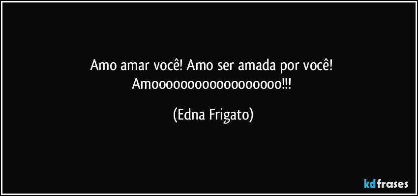 Amo amar você! Amo ser amada por você! Amoooooooooooooooooo!!! (Edna Frigato)