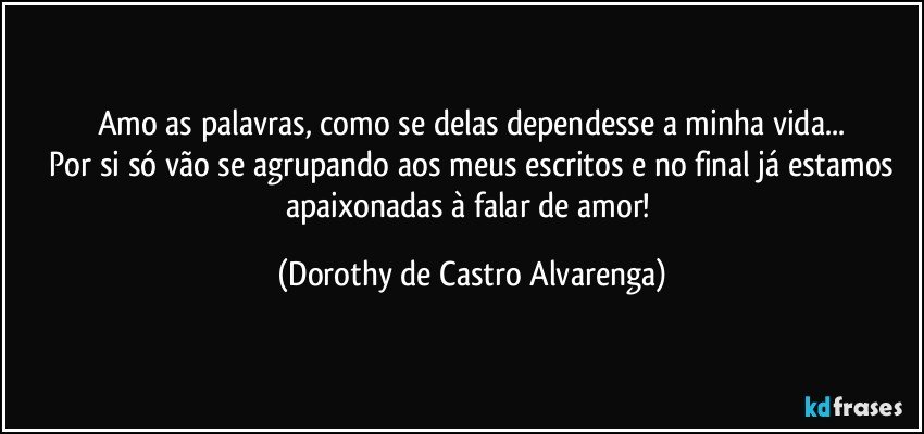 Amo as palavras, como se delas dependesse a minha vida...
 Por si só vão se agrupando aos meus escritos e no final já estamos apaixonadas à falar de amor! (Dorothy de Castro Alvarenga)