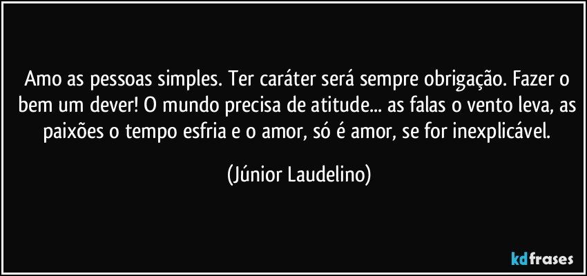 Amo as pessoas simples. Ter caráter será sempre obrigação. Fazer o bem um dever! O mundo precisa de atitude... as falas o vento leva, as paixões o tempo esfria e o amor, só é amor, se for inexplicável. (Júnior Laudelino)