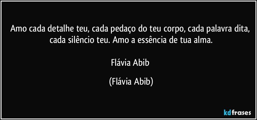 Amo cada detalhe teu, cada pedaço do teu corpo, cada palavra dita, cada silêncio teu. Amo a essência de tua alma.

Flávia Abib (Flávia Abib)