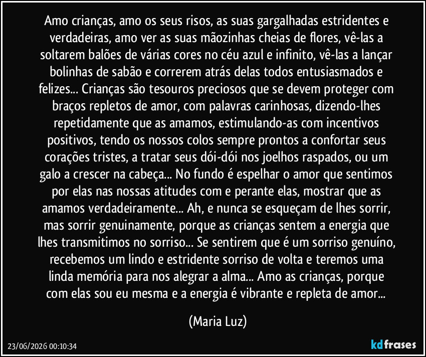 Amo crianças, amo os seus risos, as suas gargalhadas estridentes e verdadeiras, amo ver as suas mãozinhas cheias de flores, vê-las a soltarem balões de várias cores no céu azul e infinito, vê-las a lançar bolinhas de sabão e correrem atrás delas todos entusiasmados e felizes... Crianças são tesouros preciosos que se devem proteger com braços repletos de amor, com palavras carinhosas, dizendo-lhes repetidamente que as amamos, estimulando-as com incentivos positivos, tendo os nossos colos sempre prontos a confortar seus corações tristes, a tratar seus dói-dói nos joelhos raspados, ou um galo a crescer na cabeça... No fundo é espelhar o amor que sentimos por elas nas nossas atitudes com e perante elas, mostrar que as amamos verdadeiramente... Ah, e nunca se esqueçam de lhes sorrir, mas sorrir genuinamente, porque as crianças sentem a energia que lhes transmitimos no sorriso... Se sentirem que é um sorriso genuíno, recebemos um lindo e estridente sorriso de volta e teremos uma linda memória para nos alegrar a alma... Amo as crianças, porque com elas sou eu mesma e a energia é vibrante e repleta de amor... (Maria Luz)