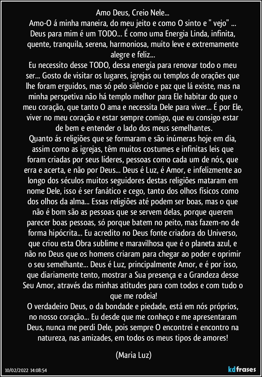 Amo Deus, Creio Nele... 
Amo-O á minha maneira, do meu jeito e como O sinto e " vejo" ... Deus para mim é um TODO... É como uma Energia Linda, infinita, quente, tranquila, serena, harmoniosa, muito leve e extremamente alegre e feliz... 
Eu necessito desse TODO, dessa energia para renovar todo o meu ser... Gosto de visitar os lugares, igrejas ou templos de orações que lhe foram erguidos, mas só pelo silêncio e paz que lá existe, mas na minha perspetiva não há templo melhor para Ele habitar do que o meu coração, que tanto O ama e necessita Dele para viver... É por Ele, viver no meu coração e estar sempre comigo, que eu consigo estar de bem e entender o lado dos meus semelhantes.
Quanto ás religiões que se formaram e são inúmeras hoje em dia, assim como as igrejas, têm muitos costumes e infinitas leis que foram criadas por seus líderes, pessoas como cada um de nós, que erra e acerta, e não por Deus... Deus é Luz, é Amor, e infelizmente ao longo dos séculos muitos seguidores destas religiões mataram em nome Dele, isso é ser fanático e cego, tanto dos olhos físicos como dos olhos da alma... Essas religiões até podem ser boas, mas o que não é bom são as pessoas que se servem delas, porque querem parecer boas pessoas, só porque batem no peito, mas fazem-no de forma hipócrita... Eu acredito no Deus fonte criadora do Universo, que criou esta Obra sublime e maravilhosa que é o planeta azul, e não no Deus que os homens criaram para chegar ao poder e oprimir o seu semelhante... Deus é Luz, principalmente  Amor, e é por isso, que diariamente tento, mostrar a Sua presença e a Grandeza desse Seu Amor, através das minhas atitudes para com todos e com tudo o que me rodeia!
O verdadeiro Deus, o da bondade e piedade, está em nós próprios, no nosso coração... Eu desde que me conheço e me apresentaram Deus, nunca me perdi Dele, pois sempre O encontrei e encontro na natureza, nas amizades, em todos os meus tipos de amores! (Maria Luz)