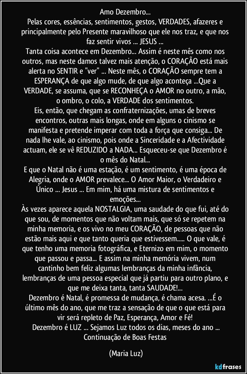 Amo  Dezembro... 
Pelas cores,  essências,  sentimentos,  gestos, VERDADES,   afazeres e principalmente pelo Presente maravilhoso que ele nos traz, e que nos faz sentir vivos ... JESUS  ... 
Tanta coisa acontece em Dezembro... Assim é neste mês como nos outros, mas neste damos talvez mais atenção, o CORAÇÃO está mais alerta no SENTIR e "ver" ... Neste mês, o CORAÇÃO sempre tem a ESPERANÇA de que algo mude, de que algo aconteça ...Que a VERDADE, se assuma, que se RECONHEÇA  o AMOR no outro, a mão, o ombro, o colo, a VERDADE dos sentimentos. 
Eis, então, que chegam as confraternizações, umas de breves encontros, outras mais longas, onde em alguns o cinismo se manifesta e pretende imperar com toda a força que consiga... De nada lhe vale, ao cinismo, pois onde a Sinceridade e a Afectividade actuam, ele se vê REDUZIDO a NADA... Esqueceu-se que Dezembro é o mês do Natal...  
E que o Natal não é uma estação, é  um sentimento, é uma  época de Alegria, onde o AMOR prevalece... O Amor Maior, o Verdadeiro e Único ... Jesus  ... Em mim, há uma mistura de sentimentos e emoções... 
Às vezes aparece aquela NOSTALGIA, uma saudade do que fui, até do que sou, de momentos que não voltam mais, que só se repetem na minha memoria, e os vivo no  meu CORAÇÃO, de pessoas que não estão mais aqui e que tanto queria que estivessem... O que vale, é que tenho uma memoria fotográfica, e Eternizo em mim, o momento que passou e passa...   E assim na minha memória vivem, num cantinho bem feliz algumas lembranças da minha infância, lembranças de uma pessoa especial que já partiu para outro plano, e que me deixa tanta, tanta SAUDADE!... 
Dezembro é Natal, é promessa de mudança, é chama acesa. ...É o último mês do ano, que me traz  a sensação de que o que está para vir será  repleto de Paz, Esperança, Amor e Fé!  
Dezembro é LUZ  ... Sejamos Luz todos os dias, meses do ano ...
Continuação de Boas Festas (Maria Luz)