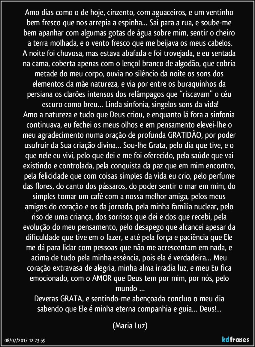 Amo dias como o de hoje, cinzento, com aguaceiros, e um ventinho bem fresco que nos arrepia a espinha… Saí para a rua, e soube-me bem apanhar com algumas gotas de água sobre mim, sentir o cheiro a terra molhada, e o vento fresco que me beijava os meus cabelos.
A noite foi chuvosa, mas estava abafada e foi trovejada, e eu sentada na cama, coberta apenas com o lençol branco de algodão, que cobria metade do meu corpo, ouvia no silêncio da noite os sons dos elementos da mãe natureza, e via por entre os buraquinhos da persiana os clarões intensos dos relâmpagos que “riscavam” o céu escuro como breu… Linda sinfonia, singelos sons da vida!
Amo a natureza e tudo que Deus criou, e enquanto lá fora a sinfonia continuava, eu fechei os meus olhos e em pensamento elevei-lhe o meu agradecimento numa oração de profunda GRATIDÃO, por poder usufruir da Sua criação divina… Sou-lhe Grata, pelo dia que tive, e o que nele eu vivi, pelo que dei e me foi oferecido, pela saúde que vai existindo e controlada, pela conquista da paz que em mim encontro, pela felicidade que com coisas simples da vida eu crio, pelo perfume das flores, do canto dos pássaros, do poder sentir o mar em mim, do simples tomar um café com a nossa melhor amiga, pelos meus amigos do coração e os da jornada, pela minha família nuclear, pelo riso de uma criança, dos sorrisos que dei e dos que recebi, pela evolução do meu pensamento, pelo desapego que alcancei apesar da dificuldade que tive em o fazer, e até pela força e paciência que Ele me dá para lidar com pessoas que não me acrescentam em nada, e acima de tudo pela minha essência, pois ela é verdadeira… Meu coração extravasa de alegria, minha alma irradia luz, e meu Eu fica emocionado, com o AMOR que Deus tem por mim, por nós, pelo mundo …
Deveras GRATA, e sentindo-me abençoada concluo o meu dia sabendo que Ele é minha eterna companhia e guia… Deus!... (Maria Luz)