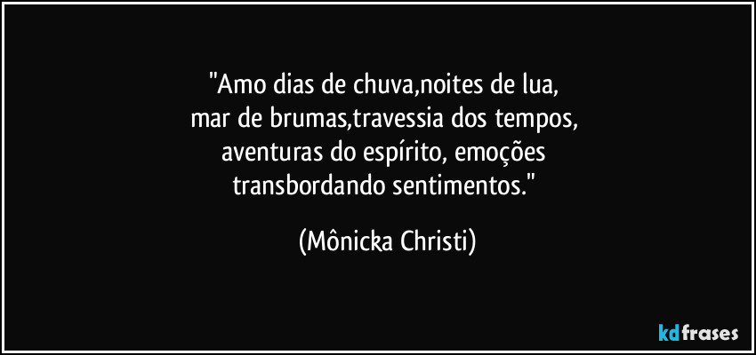 "Amo dias de chuva,noites de lua, 
mar de brumas,travessia dos tempos, 
aventuras do espírito, emoções 
transbordando sentimentos." (Mônicka Christi)