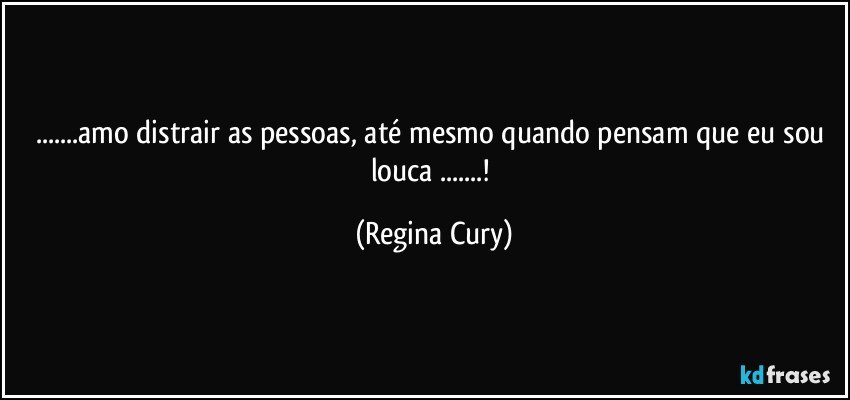 ...amo distrair as pessoas, até mesmo quando pensam  que eu sou louca ...! (Regina Cury)