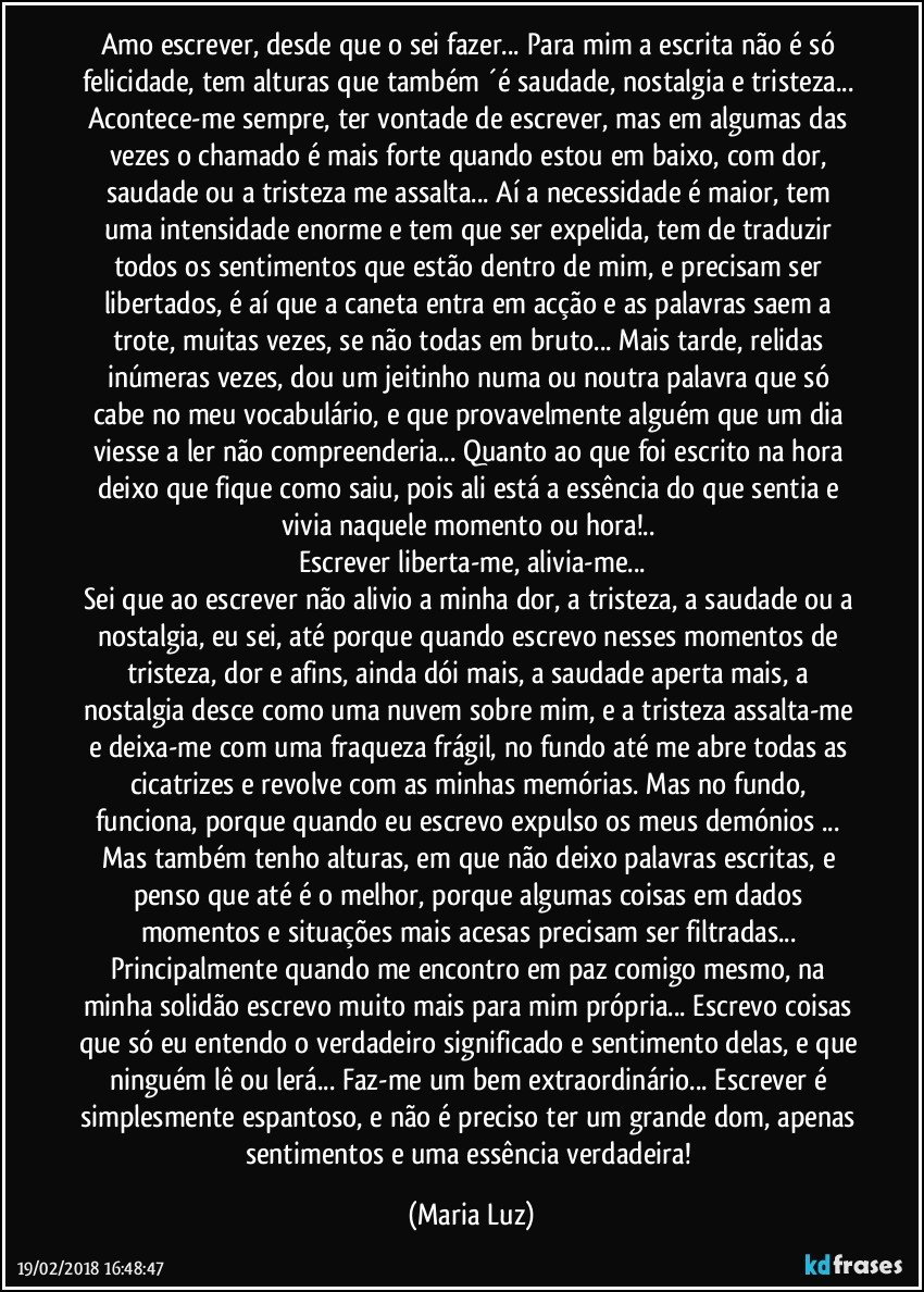 Amo escrever, desde que o sei fazer... Para mim a escrita não é só felicidade, tem alturas que também ´é saudade, nostalgia e tristeza... Acontece-me sempre, ter vontade de escrever, mas em algumas das vezes o chamado é mais forte quando estou em baixo, com dor, saudade ou a tristeza me assalta... Aí a necessidade  é maior, tem uma intensidade enorme e tem que ser expelida, tem de traduzir todos  os sentimentos que estão dentro de mim, e precisam ser libertados, é aí que a caneta entra em acção e as palavras saem a trote, muitas vezes, se não todas em bruto... Mais tarde, relidas inúmeras vezes, dou um jeitinho numa ou noutra palavra que só cabe no meu vocabulário, e que provavelmente alguém que um dia viesse a ler não compreenderia... Quanto ao que foi escrito na hora  deixo que  fique como saiu, pois ali está a essência do que sentia e vivia naquele momento ou hora!.. 
Escrever liberta-me, alivia-me...
Sei que ao escrever não alivio a minha dor, a tristeza, a saudade ou a nostalgia, eu sei, até porque quando escrevo nesses momentos de tristeza, dor e afins, ainda dói mais, a saudade aperta mais, a nostalgia desce como uma nuvem sobre mim, e a tristeza assalta-me e deixa-me com uma fraqueza frágil, no fundo até me abre todas as cicatrizes e revolve com  as  minhas memórias. Mas no fundo, funciona, porque quando eu escrevo expulso os meus demónios ... Mas também tenho alturas, em que não deixo palavras escritas, e penso que até é o melhor, porque algumas coisas  em dados momentos e situações mais acesas precisam ser filtradas... Principalmente quando me encontro em paz comigo mesmo, na minha solidão escrevo muito mais para mim própria... Escrevo coisas que só eu entendo o verdadeiro significado e sentimento delas, e que ninguém lê ou lerá... Faz-me um  bem extraordinário... Escrever é simplesmente espantoso, e não é preciso ter um grande dom, apenas sentimentos e uma essência verdadeira! (Maria Luz)