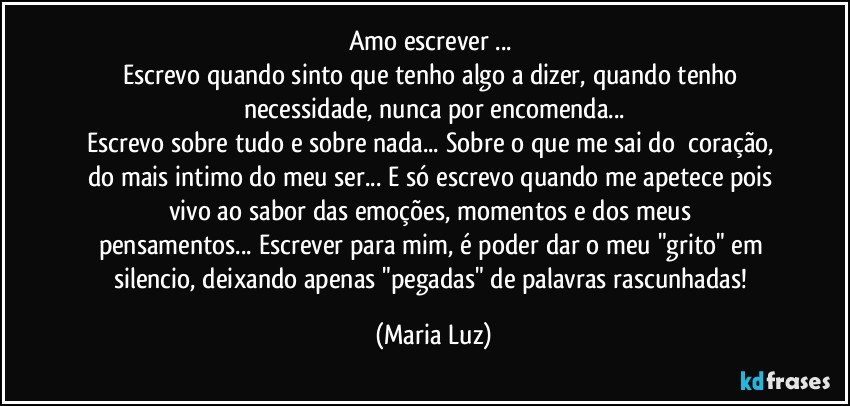 Amo escrever ... 
Escrevo quando sinto que tenho algo a dizer, quando tenho necessidade, nunca por encomenda...
Escrevo sobre tudo e sobre nada... Sobre o que me sai do  coração, do mais intimo do meu ser... E só escrevo  quando me apetece pois vivo ao sabor das emoções, momentos e dos meus pensamentos... Escrever para mim, é poder dar o meu "grito" em silencio, deixando apenas "pegadas" de palavras rascunhadas! (Maria Luz)