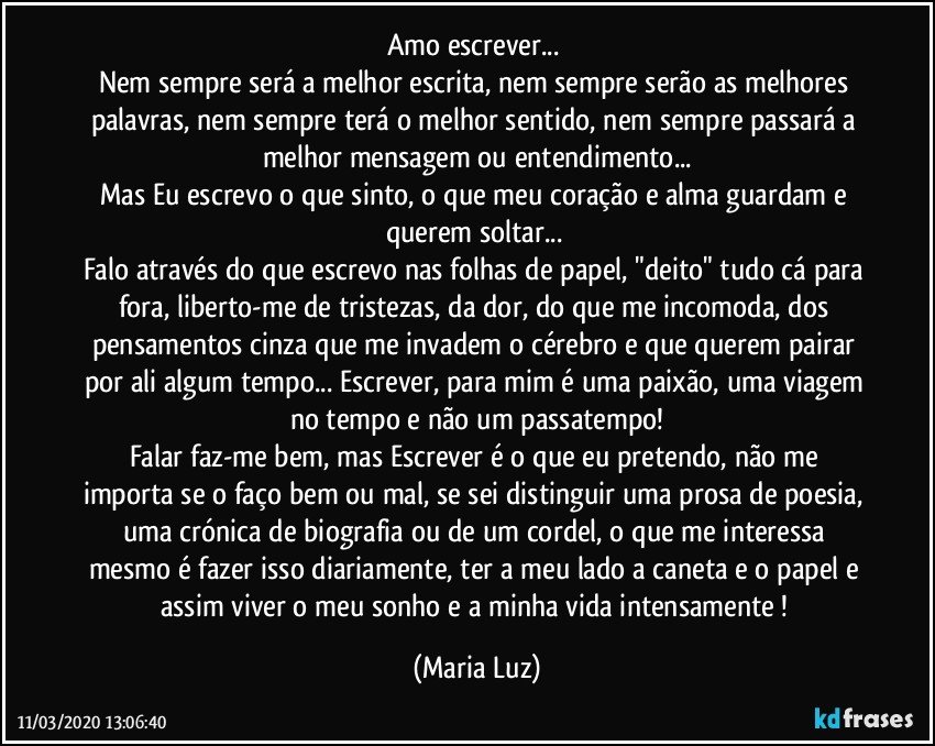 Amo escrever... 
Nem sempre será a melhor escrita, nem sempre serão as melhores palavras, nem sempre terá o melhor sentido, nem sempre passará a melhor mensagem ou entendimento...
Mas Eu  escrevo o que sinto, o que meu coração e alma guardam e querem soltar... 
Falo através do que escrevo nas folhas de papel, "deito"  tudo cá para fora, liberto-me de tristezas, da dor, do que me incomoda, dos pensamentos cinza que me invadem o cérebro e que querem pairar por ali algum tempo... Escrever, para mim é uma paixão, uma viagem no tempo e não um passatempo!
Falar faz-me bem,  mas Escrever é o que eu pretendo, não me importa se o faço bem ou mal, se sei distinguir uma prosa de poesia, uma crónica de biografia ou de um cordel, o que me interessa mesmo é fazer isso diariamente, ter a meu lado a caneta e o papel e assim viver o meu sonho e a minha vida intensamente ! (Maria Luz)