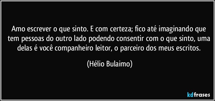 Amo escrever o que sinto. E com certeza; fico até imaginando que tem pessoas do outro lado podendo consentir com o que sinto, uma delas é você companheiro leitor, o parceiro dos meus escritos. (Hélio Bulaimo)